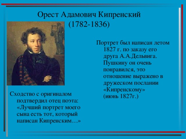 Орест Адамович Кипренский  (1782-1836) Портрет был написан летом 1827 г. по заказу его друга А.А.Дельвига. Пушкину он очень понравился, это отношение выражено в дружеском послании «Кипренскому»  (июнь 1827г.) Сходство с оригиналом подтвердил отец поэта: «Лучший портрет моего сына есть тот, который написан Кипренским…» 