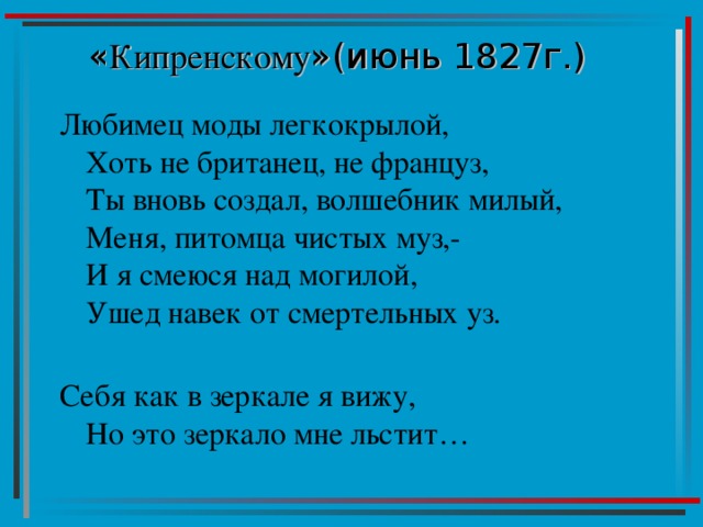 « Кипренскому »(июнь 1827г.)   Любимец моды легкокрылой,  Хоть не британец, не француз,  Ты вновь создал, волшебник милый,  Меня, питомца чистых муз,-  И я смеюся над могилой,  Ушед навек от смертельных уз.   Себя как в зеркале я вижу,  Но это зеркало мне льстит… 