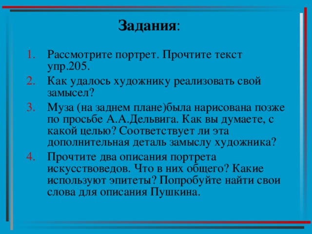 Задания : Рассмотрите портрет. Прочтите текст упр.205. Как удалось художнику реализовать свой замысел? Муза (на заднем плане)была нарисована позже по просьбе А.А.Дельвига. Как вы думаете, с какой целью? Соответствует ли эта дополнительная деталь замыслу художника? Прочтите два описания портрета искусствоведов. Что в них общего? Какие используют эпитеты? Попробуйте найти свои слова для описания Пушкина. 