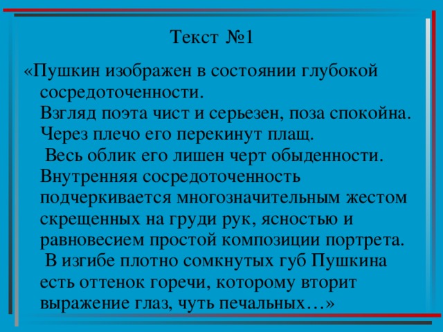 Текст №1 «Пушкин изображен в состоянии глубокой сосредоточенности.  Взгляд поэта чист и серьезен, поза спокойна. Через плечо его перекинут плащ.  Весь облик его лишен черт обыденности. Внутренняя сосредоточенность подчеркивается многозначительным жестом скрещенных на груди рук, ясностью и равновесием простой композиции портрета.  В изгибе плотно сомкнутых губ Пушкина есть оттенок горечи, которому вторит выражение глаз, чуть печальных…» 