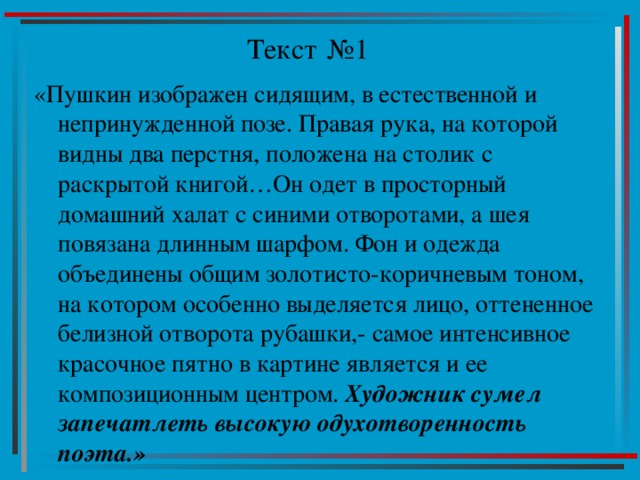 Текст №1 «Пушкин изображен сидящим, в естественной и непринужденной позе. Правая рука, на которой видны два перстня, положена на столик с раскрытой книгой…Он одет в просторный домашний халат с синими отворотами, а шея повязана длинным шарфом. Фон и одежда объединены общим золотисто-коричневым тоном, на котором особенно выделяется лицо, оттененное белизной отворота рубашки,- самое интенсивное красочное пятно в картине является и ее композиционным центром. Художник сумел запечатлеть высокую одухотворенность поэта.» 