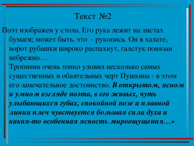 Текст №2 Поэт изображен у стола. Его рука лежит на листах бумаги; может быть, это - рукопись. Он в халате, ворот рубашки широко распахнут, галстук повязан небрежно…  Тропинин очень тонко уловил несколько самых существенных и обаятельных черт Пушкина - в этом его замечательное достоинство. В открытом, ясном и умном взгляде поэта, в его живых, чуть улыбающихся губах, спокойной позе и плавной линии плеч чувствуется большая сила духа и какая-то особенная ясность мироощущения…» 