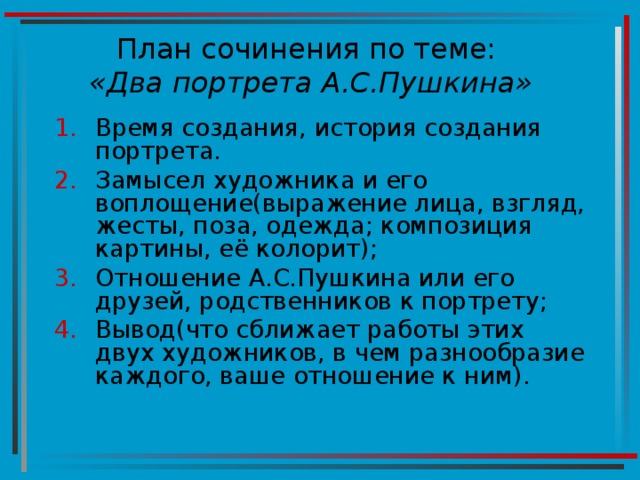 План сочинения по теме:   «Два портрета А.С.Пушкина» Время создания, история создания портрета. Замысел художника и его воплощение(выражение лица, взгляд, жесты, поза, одежда; композиция картины, её колорит); Отношение А.С.Пушкина или его друзей, родственников к портрету; Вывод(что сближает работы этих двух художников, в чем разнообразие каждого, ваше отношение к ним).  