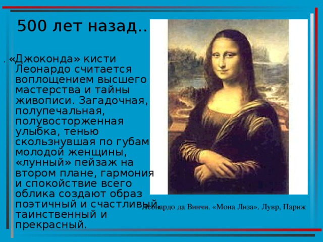 . «Джоконда» кисти Леонардо считается воплощением высшего мастерства и тайны живописи. Загадочная, полупечальная, полувосторженная улыбка, тенью скользнувшая по губам молодой женщины, «лунный» пейзаж на втором плане, гармония и спокойствие всего облика создают образ поэтичный и счастливый, таинственный и прекрасный. Леонардо да Винчи. «Мона Лиза». Лувр, Париж 