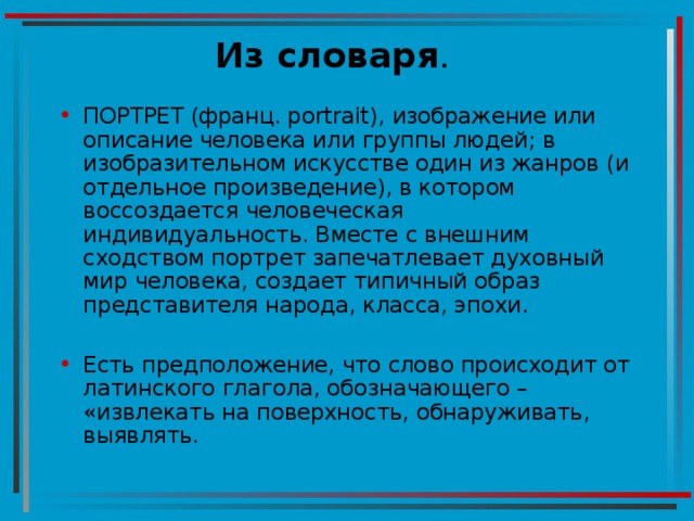 Из словаря ПОРТРЕТ (франц. portrait), изображение или описание человека или группы людей; в изобразительном искусстве один из жанров (и отдельное произведение), в котором воссоздается человеческая индивидуальность. Вместе с внешним сходством портрет запечатлевает духовный мир человека, создает типичный образ представителя народа, класса, эпохи.  Есть предположение, что слово происходит от латинского глагола, обозначающего – «извлекать на поверхность, обнаруживать, выявлять. 