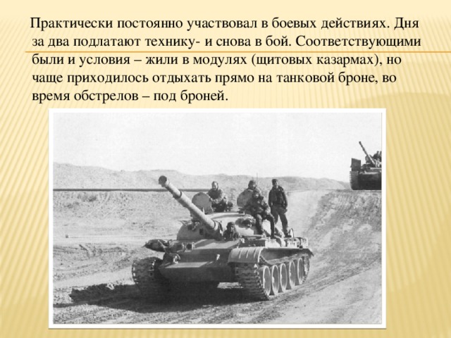  Практически постоянно участвовал в боевых действиях. Дня за два подлатают технику- и снова в бой. Соответствующими были и условия – жили в модулях (щитовых казармах), но чаще приходилось отдыхать прямо на танковой броне, во время обстрелов – под броней. 
