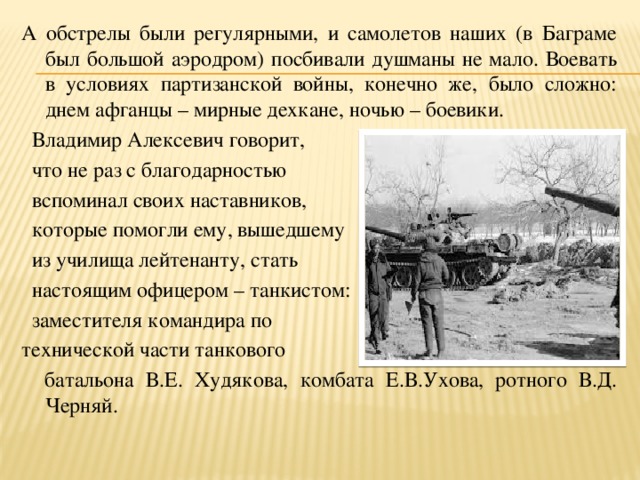 А обстрелы были регулярными, и самолетов наших (в Баграме был большой аэродром) посбивали душманы не мало. Воевать в условиях партизанской войны, конечно же, было сложно: днем афганцы – мирные дехкане, ночью – боевики.  Владимир Алексевич говорит,  что не раз с благодарностью  вспоминал своих наставников,  которые помогли ему, вышедшему  из училища лейтенанту, стать  настоящим офицером – танкистом:  заместителя командира по технической части танкового  батальона В.Е. Худякова, комбата Е.В.Ухова, ротного В.Д. Черняй. 