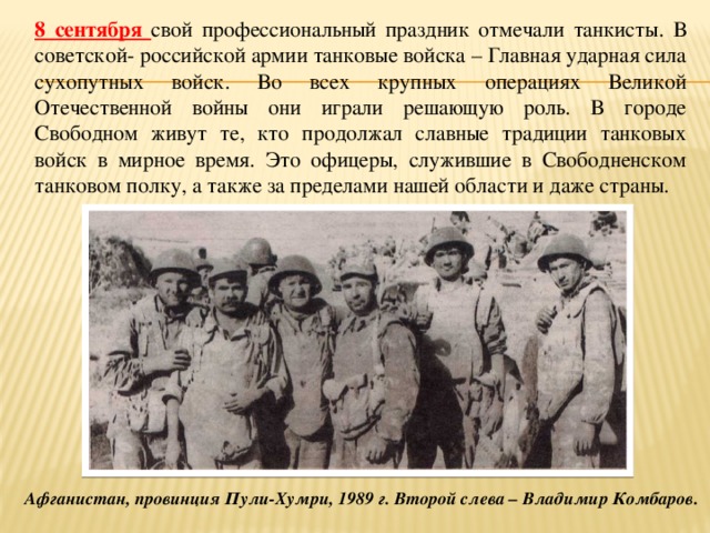 8 сентября свой профессиональный праздник отмечали танкисты. В советской- российской армии танковые войска – Главная ударная сила сухопутных войск. Во всех крупных операциях Великой Отечественной войны они играли решающую роль. В городе Свободном живут те, кто продолжал славные традиции танковых войск в мирное время. Это офицеры, служившие в Свободненском танковом полку, а также за пределами нашей области и даже страны. Афганистан, провинция Пули-Хумри, 1989 г. Второй слева – Владимир Комбаров. 