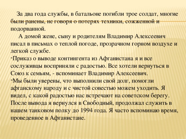  За два года службы, в батальоне погибли трое солдат, многие были ранены, не говоря о потерях техники, сожженной и подорванной.  А домой жене, сыну и родителям Владимир Алексеевич писал в письмах о теплой погоде, прозрачном горном воздухе и легкой службе. Приказ о выводе контингента из Афганистана я и все сослуживцы восприняли с радостью. Все хотели вернуться в Союз к семьям, - вспоминает Владимир Алексеевич. Мы были уверены, что выполнили свой долг, помогли афганскому народу и с чистой совестью можем уходить. Я видел, с какой радостью нас встречают на советском берегу. После вывода я вернулся в Свободный, продолжал служить в нашем танковом полку до 1994 года. Я часто вспоминаю время, проведенное в Афганистане. 