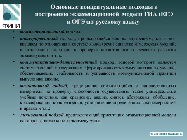 Основные концептуальные подходы к построению экзаменационной модели ГИА (ЕГЭ и ОГЭ)по русскому языку компетентностный подход; интегрированный подход, проявляющийся как во внутреннем, так и во внешнем по отношению к системе языка (речи) единстве измеряемых умений; в интеграции подходов к проверке когнитивного и речевого развития экзаменуемого и т.п.; коммуникативно-деятельностный подход, основой которого является система заданий, проверяющих сформированность коммуникативных умений, обеспечивающих стабильность и успешность коммуникативной практики выпускника школы; когнитивный подход , традиционно связывающийся с направленностью измерителя на проверку способности осуществлять такие универсальные учебные действия, как сравнение, анализ, синтез, абстракция, обобщение, классификация, конкретизация, установление определённых закономерностей и правил и т.п.; личностный подход , предполагающий ориентацию экзаменационной модели на запросы, возможности экзаменуемого. 