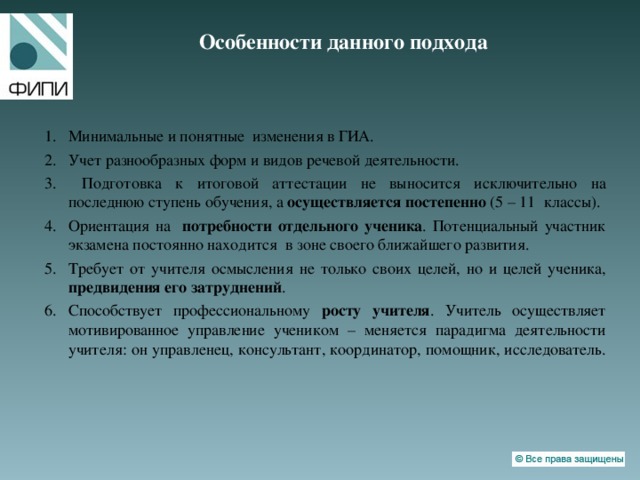 Особенности данного подхода   Минимальные и понятные изменения в ГИА. Учет разнообразных форм и видов речевой деятельности.  Подготовка к итоговой аттестации не выносится исключительно на последнюю ступень обучения, а осуществляется постепенно (5 – 11 классы). Ориентация на потребности отдельного ученика . Потенциальный участник экзамена постоянно находится в зоне своего ближайшего развития. Требует от учителя осмысления не только своих целей, но и целей ученика, предвидения его затруднений . Способствует профессиональному росту учителя . Учитель осуществляет мотивированное управление учеником – меняется парадигма деятельности учителя: он управленец, консультант, координатор, помощник, исследователь.   
