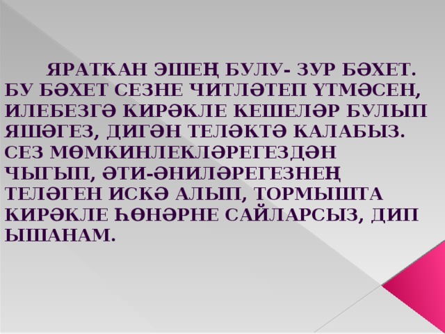  Яраткан эшең булу- зур бәхет. Бу бәхет сезне читләтеп үтмәсен, илебезгә кирәкле кешеләр булып яшәгез, дигән теләктә калабыз. Сез мөмкинлекләрегездән чыгып, әти-әниләрегезнең теләген искә алып, тормышта кирәкле һөнәрне сайларсыз, дип ышанам. 
