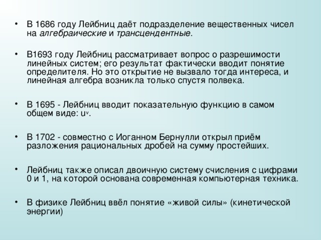 В 1686 году Лейбниц даёт подразделение вещественных чисел на алгебраические и трансцендентные . В1693 году Лейбниц рассматривает вопрос о разрешимости линейных систем; его результат фактически вводит понятие определителя. Но это открытие не вызвало тогда интереса, и линейная алгебра возникла только спустя полвека.  В 1695 - Лейбниц вводит показательную функцию в самом общем виде: u v .  В 1702 - совместно с Иоганном Бернулли открыл приём разложения рациональных дробей на сумму простейших.  Лейбниц также описал двоичную систему счисления с цифрами 0 и 1, на которой основана современная компьютерная техника.  В физике Лейбниц ввёл понятие «живой силы» (кинетической энергии) 