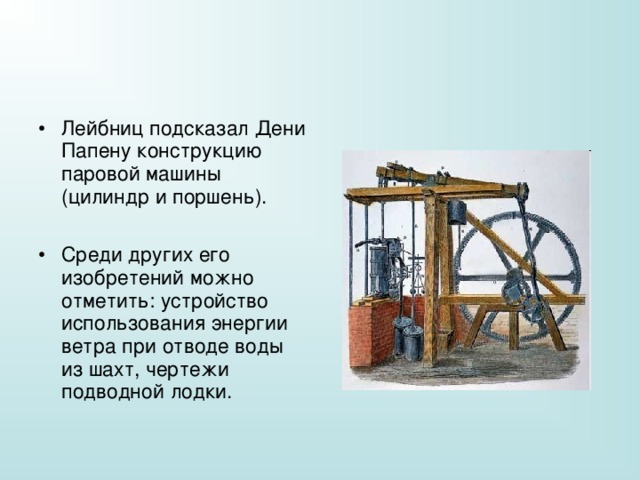 Лейбниц подсказал Дени Папену конструкцию паровой машины (цилиндр и поршень).  Среди других его изобретений можно отметить: устройство использования энергии ветра при отводе воды из шахт, чертежи подводной лодки. 