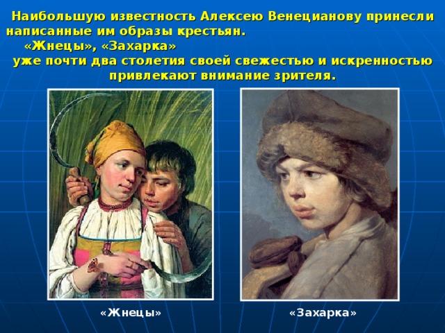 Наибольшую известность Алексею Венецианову принесли написанные им образы крестьян. «Жнецы», «Захарка» уже почти два столетия своей свежестью и искренностью привлекают внимание зрителя. «Жнецы» «Захарка» 