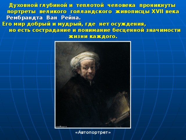 Духовной глубиной и теплотой человека проникнуты портреты великого голландского живописцы XVII века Рембрандта Ван Рейна. Его мир добрый и мудрый, где нет осуждения, но есть сострадание и понимание бесценной значимости жизни каждого.  «Автопортрет» 
