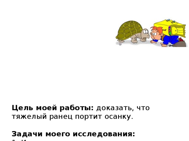            Цель моей работы: доказать, что тяжелый ранец портит осанку.   Задачи моего исследования:  1. Изучить литературу по теме исследования.   2. Понаблюдать за осанкой моих одноклассников с ранцами.   3. Измерить вес своего ранца и всех ранцев в нашем классе.   4. Предложить мой способ решения проблемы.   