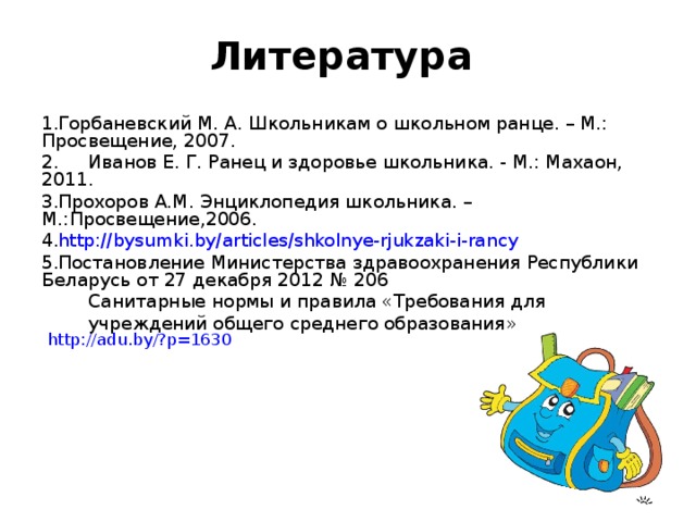 Литература   Горбаневский М. А. Школьникам о школьном ранце. – М.: Просвещение, 2007. 2. Иванов Е. Г. Ранец и здоровье школьника. - М.: Махаон, 2011. Прохоров А.М. Энциклопедия школьника. – М.:Просвещение,2006. http://bysumki.by/articles/shkolnye-rjukzaki-i-rancy Постановление Министерства здравоохранения Республики Беларусь от 27 декабря 2012 № 206  Санитарные нормы и правила «Требования для  учреждений общего среднего образования» http://adu.by/?p=1630 