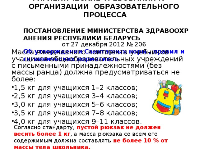 ГИГИЕНИЧЕСКИЕ ТРЕБОВАНИЯ К ОРГАНИЗАЦИИ ОБРАЗОВАТЕЛЬНОГО ПРОЦЕССА   ПОСТАНОВЛЕНИЕ МИНИСТЕРСТВА ЗДРАВООХРАНЕНИЯ РЕСПУБЛИКИ БЕЛАРУСЬ от 27 декабря 2012 № 206  Об утверждении Санитарных норм , правил и гигиенических нормативов   Масса ежедневного комплекта учебников учащихся общеобразовательных учреждений с письменными принадлежностями (без массы ранца) должна предусматриваться не более: 1,5 кг для учащихся 1–2 классов; 2,5 кг для учащихся 3–4 классов; 3,0 кг для учащихся 5–6 классов; 3,5 кг для учащихся 7–8 классов; 4,0 кг для учащихся 9–11 классов.  Согласно стандарту, пустой рюкзак не должен весить более 1 кг , а масса рюкзака со всем его содержимым должна составлять не более 10 % от массы тела школьника. 