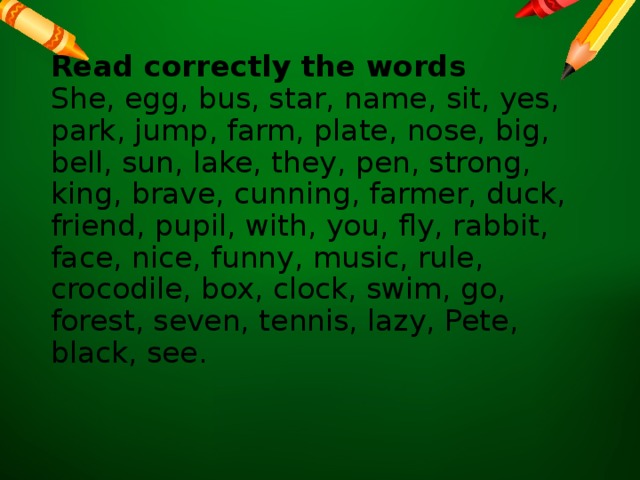 Read correctly the words  She, egg, bus, star, name, sit, yes, park, jump, farm, plate, nose, big, bell, sun, lake, they, pen, strong, king, brave, cunning, farmer, duck, friend, pupil, with, you, fly, rabbit, face, nice, funny, music, rule, crocodile, box, clock, swim, go, forest, seven, tennis, lazy, Pete, black, see.