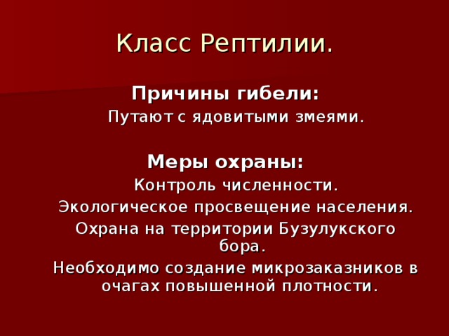 Класс Рептилии. Причины гибели: Путают с ядовитыми змеями. Путают с ядовитыми змеями.  Меры охраны: Контроль численности. Экологическое просвещение населения. Охрана на территории Бузулукского бора. Необходимо создание микрозаказников в очагах повышенной плотности. Контроль численности. Экологическое просвещение населения. Охрана на территории Бузулукского бора. Необходимо создание микрозаказников в очагах повышенной плотности. 
