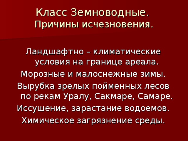 Класс Земноводные.  Причины исчезновения. Ландшафтно – климатические условия на границе ареала. Морозные и малоснежные зимы. Вырубка зрелых пойменных лесов по рекам Уралу, Сакмаре, Самаре. Иссушение, зарастание водоемов. Химическое загрязнение среды. 