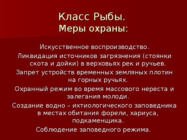 Класс Рыбы.  Меры охраны: Искусственное воспроизводство. Ликвидация источников загрязнения (стоянки скота и дойки) в верховьях рек и ручьев. Запрет устройств временных земляных плотин на горных ручьях. Охранный режим во время массового нереста и залегания молоди. Создание водно – ихтиологического заповедника в местах обитания форели, хариуса, подкаменщика. Соблюдение заповедного режима. 