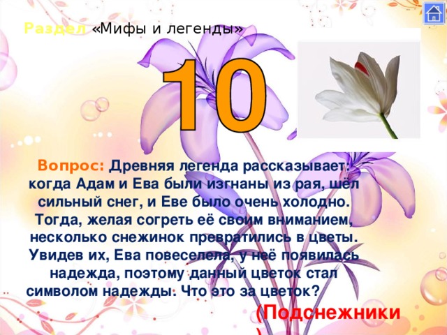 Раздел «Мифы и легенды» Вопрос:  Древняя легенда рассказывает: когда Адам и Ева были изгнаны из рая, шёл сильный снег, и Еве было очень холодно. Тогда, желая согреть её своим вниманием, несколько снежинок превратились в цветы. Увидев их, Ева повеселела, у неё появилась надежда, поэтому данный цветок стал символом надежды. Что это за цветок?           (Подснежники)