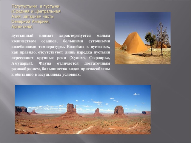 пустынный климат характеризуется малым количеством осадков, большими суточными колебаниями температуры. Водоёмы в пустынях, как правило, отсутствуют; лишь изредка пустыни пересекают крупные реки (Хуанхэ, Сырдарья, Амударья). Фауна отличается достаточным разнообразием, большинство видов приспособлены к обитанию в засушливых условиях. 