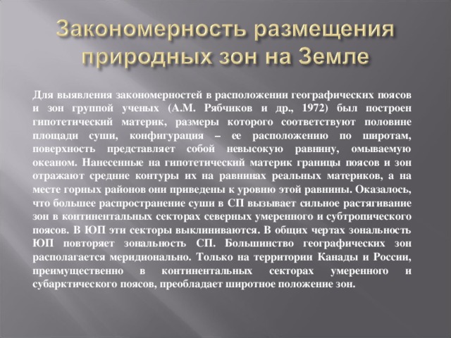 Для выявления закономерностей в расположении географических поясов и зон группой ученых (А.М. Рябчиков и др., 1972) был построен гипотетический материк, размеры которого соответствуют половине площади суши, конфигурация – ее расположению по широтам, поверхность представляет собой невысокую равнину, омываемую океаном. Нанесенные на гипотетический материк границы поясов и зон отражают средние контуры их на равнинах реальных материков, а на месте горных районов они приведены к уровню этой равнины. Оказалось, что большее распространение суши в СП вызывает сильное растягивание зон в континентальных секторах северных умеренного и субтропического поясов. В ЮП эти секторы выклиниваются. В общих чертах зональность ЮП повторяет зональность СП. Большинство географических зон располагается меридионально. Только на территории Канады и России, преимущественно в континентальных секторах умеренного и субарктического поясов, преобладает широтное положение зон. 