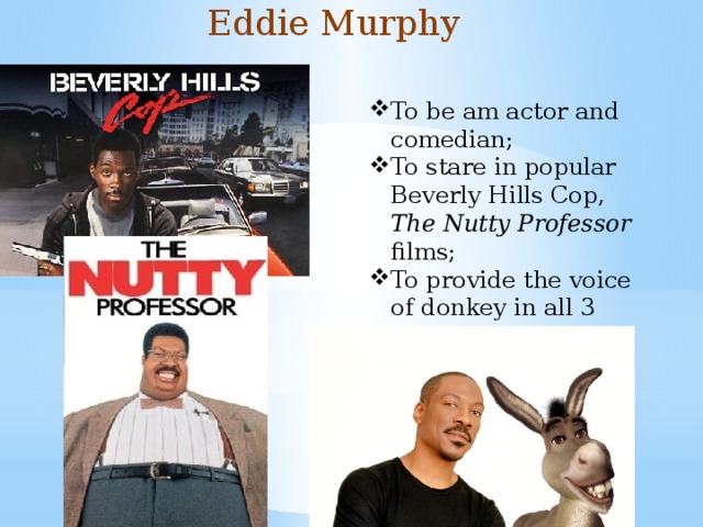 Eddie Murphy To be am actor and comedian; To stare in popular Beverly Hills Cop, The Nutty Professor films; To provide the voice of donkey in all 3 Shrek films 