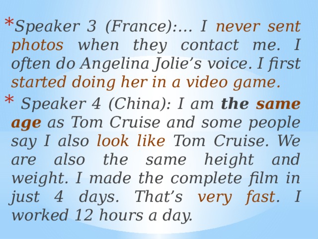 Speaker 3 (France):… I never sent photos when they contact me. I often do Angelina Jolie’s voice. I first started doing her in a video game.  Speaker 4 (China): I am the same age as Tom Cruise and some people say I also look like Tom Cruise. We are also the same height and weight. I made the complete film in just 4 days. That’s very fast . I worked 12 hours a day. 