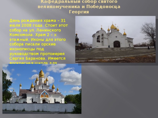 Кафедральный собор святого великомученика и Победоносца Георгия   День рождения храма – 31 июля 2008 года. Стоит этот собор на ул. Ленинского Комсомола. Храм 2 – х этажный. Иконы для этого собора писали орские иконописцы под руководством протоиерея Сергия Баранова. Имеется воскресная школа для детей и мини зоопарк. 