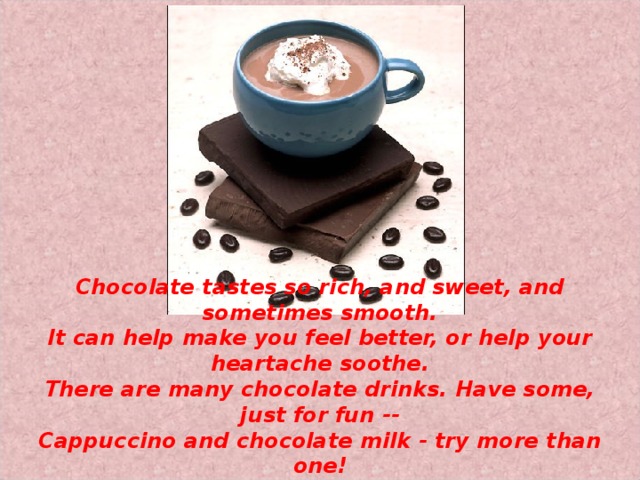 Chocolate tastes so rich, and sweet, and sometimes smooth.  It can help make you feel better, or help your heartache soothe.  There are many chocolate drinks. Have some, just for fun --  Cappuccino and chocolate milk - try more than one! 