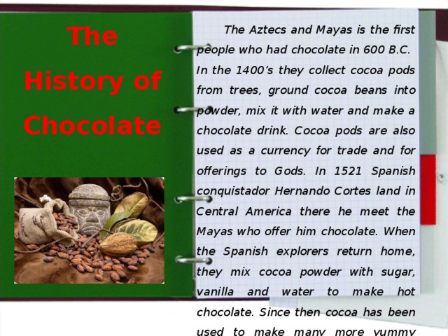   The Aztecs and Mayas is the first people who had chocolate in 600 B.C. In the 1400’s they collect cocoa pods from trees, ground cocoa beans into powder, mix it with water and make a chocolate drink. Cocoa pods are also used as a currency for trade and for offerings to Gods. In 1521 Spanish conquistador Hernando Cortes land in Central America there he meet the Mayas who offer him chocolate. When the Spanish explorers return home, they mix cocoa powder with sugar, vanilla and water to make hot chocolate. Since then cocoa has been used to make many more yummy products like these. The History of Chocolate 