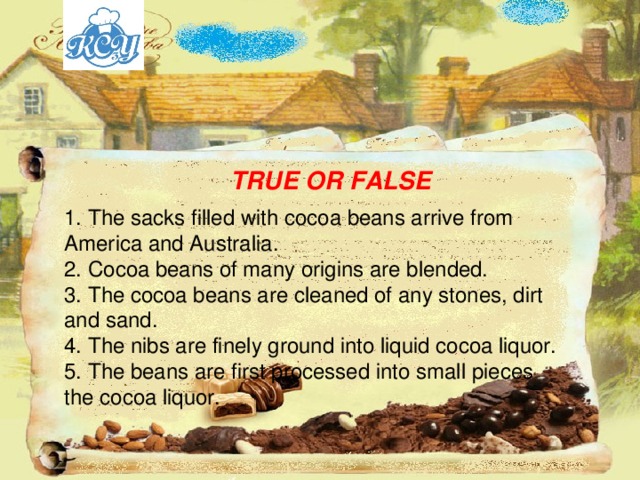 TRUE OR FALSE 1. The sacks filled with cocoa beans arrive from America and Australia. 2. Cocoa beans of many origins are blended. 3. The cocoa beans are cleaned of any stones, dirt and sand. 4. The nibs are finely ground into liquid cocoa liquor. 5. The beans are first processed into small pieces the cocoa liquor. 