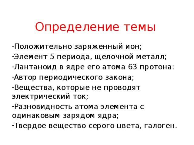 Определение темы Положительно заряженный ион; Элемент 5 периода, щелочной металл; Лантаноид в ядре его атома 63 протона: Автор периодического закона; Вещества, которые не проводят электрический ток; Разновидность атома элемента с одинаковым зарядом ядра; Твердое вещество серого цвета, галоген. 