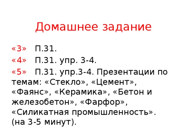 Домашнее задание «3»  П.31. «4»  П.31. упр. 3-4. «5»  П.31. упр.3-4. Презентации по темам: «Стекло», «Цемент», «Фаянс», «Керамика», «Бетон и железобетон», «Фарфор», «Силикатная промышленность». (на 3-5 минут). 