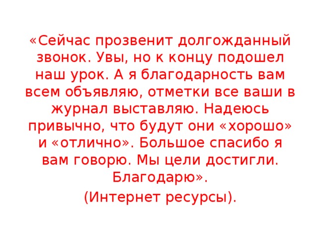 «Сейчас прозвенит долгожданный звонок. Увы, но к концу подошел наш урок. А я благодарность вам всем объявляю, отметки все ваши в журнал выставляю. Надеюсь привычно, что будут они «хорошо» и «отлично». Большое спасибо я вам говорю. Мы цели достигли. Благодарю». (Интернет ресурсы). 