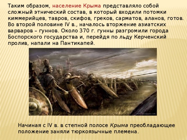 Таким образом, население Крыма представляло собой сложный этнический состав, в который входили потомки киммерийцев, тавров, скифов, греков, сарматов, аланов, готов. Во второй половине IV в., началось вторжение азиатских варваров – гуннов. Около 370 г. гунны разгромили города Боспорского государства и, перейдя по льду Керченский пролив, напали на Пантикапей. Начиная с IV в. в степной полосе Крыма преобладающее положение заняли тюркоязычные племена. 