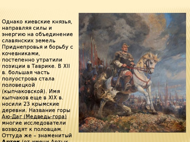 Однако киевские князья, направляя силы и энергию на объединение славянских земель Приднепровья и борьбу с кочевниками, постепенно утратили позиции в Таврике. В XII в. большая часть полуострова стала половецкой (кыпчаковской). Имя кыпчаков еще в XIX в. носили 23 крымские деревни. Название горы Аю-Даг (Медведь-гора) многие исследователи возводят к половцам. Оттуда же – знаменитый Артек (от имени Артык или Артук – сына половецкого хана). 