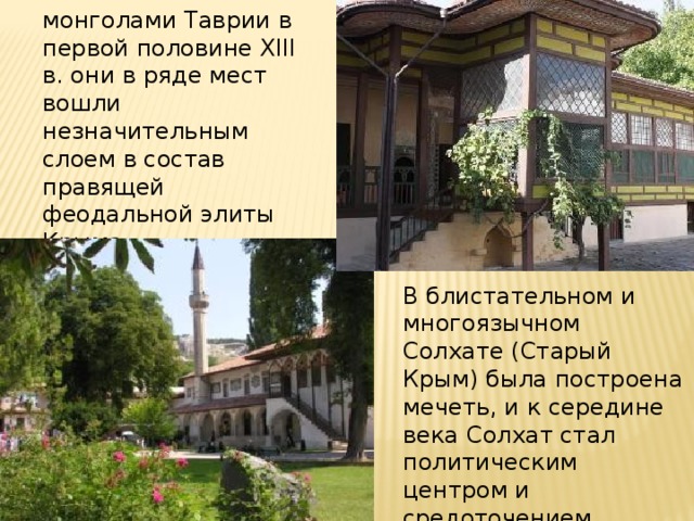 После завоевания монголами Таврии в первой половине XIII в. они в ряде мест вошли незначительным слоем в состав правящей феодальной элиты Крыма. В блистательном и многоязычном Солхате (Старый Крым) была построена мечеть, и к середине века Солхат стал политическим центром и средоточением восточной культуры на полуострове. 