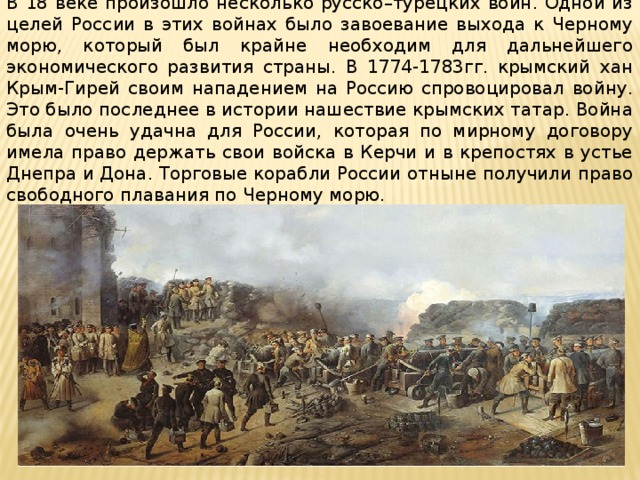 В 18 веке произошло несколько русско–турецких войн. Одной из целей России в этих войнах было завоевание выхода к Черному морю, который был крайне необходим для дальнейшего экономического развития страны. В 1774-1783гг. крымский хан Крым-Гирей своим нападением на Россию спровоцировал войну. Это было последнее в истории нашествие крымских татар. Война была очень удачна для России, которая по мирному договору имела право держать свои войска в Керчи и в крепостях в устье Днепра и Дона. Торговые корабли России отныне получили право свободного плавания по Черному морю. 