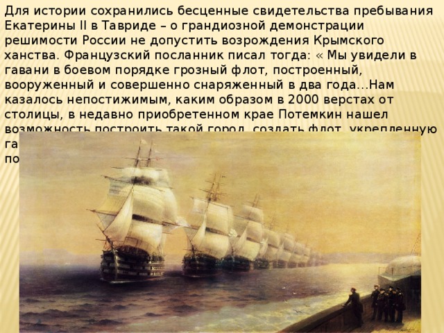 Для истории сохранились бесценные свидетельства пребывания Екатерины II в Тавриде – о грандиозной демонстрации решимости России не допустить возрождения Крымского ханства. Французский посланник писал тогда: « Мы увидели в гавани в боевом порядке грозный флот, построенный, вооруженный и совершенно снаряженный в два года…Нам казалось непостижимым, каким образом в 2000 верстах от столицы, в недавно приобретенном крае Потемкин нашел возможность построить такой город, создать флот, укрепленную гавань и поселить столько жителей – это был действительно подвиг непостижимой деятельности.» 