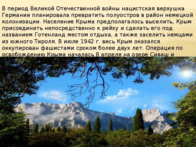 В период Великой Отечественной войны нацистская верхушка Германии планировала превратить полуостров в район немецкой колонизации. Население Крыма предполагалось выселить, Крым присоединить непосредственно к рейху и сделать его под названием Готенланд местом отдыха, а также заселить немцами из южного Тироля. В июле 1942 г. весь Крым оказался оккупирован фашистами сроком более двух лет. Операция по освобождению Крыма началась 8 апреля на озере Сиваш и закончилась 12 мая 1944 г. на мысе Херсонес. 