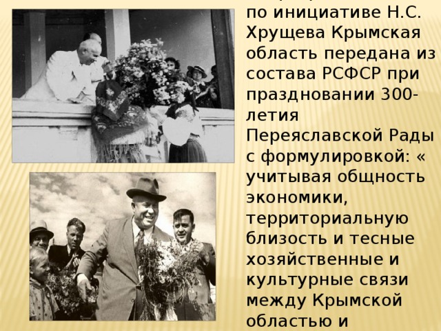 19 февраля 1954г. – по инициативе Н.С. Хрущева Крымская область передана из состава РСФСР при праздновании 300-летия Переяславской Рады с формулировкой: « учитывая общность экономики, территориальную близость и тесные хозяйственные и культурные связи между Крымской областью и Украинской СССР.» 