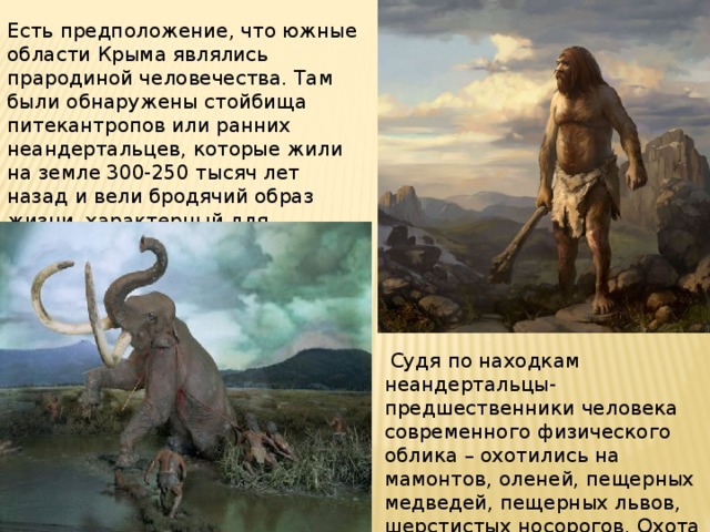 Есть предположение, что южные области Крыма являлись прародиной человечества. Там были обнаружены стойбища питекантропов или ранних неандертальцев, которые жили на земле 300-250 тысяч лет назад и вели бродячий образ жизни, характерный для первобытного стада.  Судя по находкам неандертальцы-предшественники человека современного физического облика – охотились на мамонтов, оленей, пещерных медведей, пещерных львов, шерстистых носорогов. Охота дополнялась собирательством . 