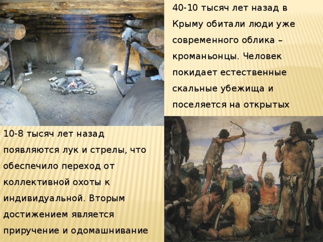 40-10 тысяч лет назад в Крыму обитали люди уже современного облика – кроманьонцы. Человек покидает естественные скальные убежища и поселяется на открытых местах, главным образом речных террасах. 10-8 тысяч лет назад появляются лук и стрелы, что обеспечило переход от коллективной охоты к индивидуальной. Вторым достижением является приручение и одомашнивание животных – собаки, свиньи. 