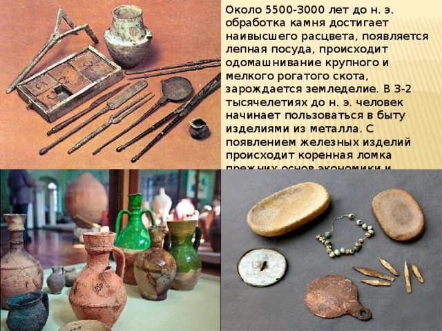 Около 5500-3000 лет до н. э. обработка камня достигает наивысшего расцвета, появляется лепная посуда, происходит одомашнивание крупного и мелкого рогатого скота, зарождается земледелие. В 3-2 тысячелетиях до н. э. человек начинает пользоваться в быту изделиями из металла. С появлением железных изделий происходит коренная ломка прежних основ экономики и культуры, начинается процесс разложения первобытнообщинного строя и переход к новым классовым отношениям. 