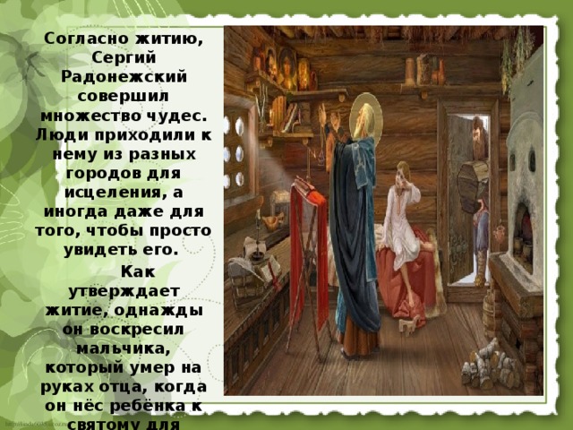 Согласно житию, Сергий Радонежский совершил множество чудес. Люди приходили к нему из разных городов для исцеления, а иногда даже для того, чтобы просто увидеть его.  Как утверждает житие, однажды он воскресил мальчика, который умер на руках отца, когда он нёс ребёнка к святому для исцеления. 